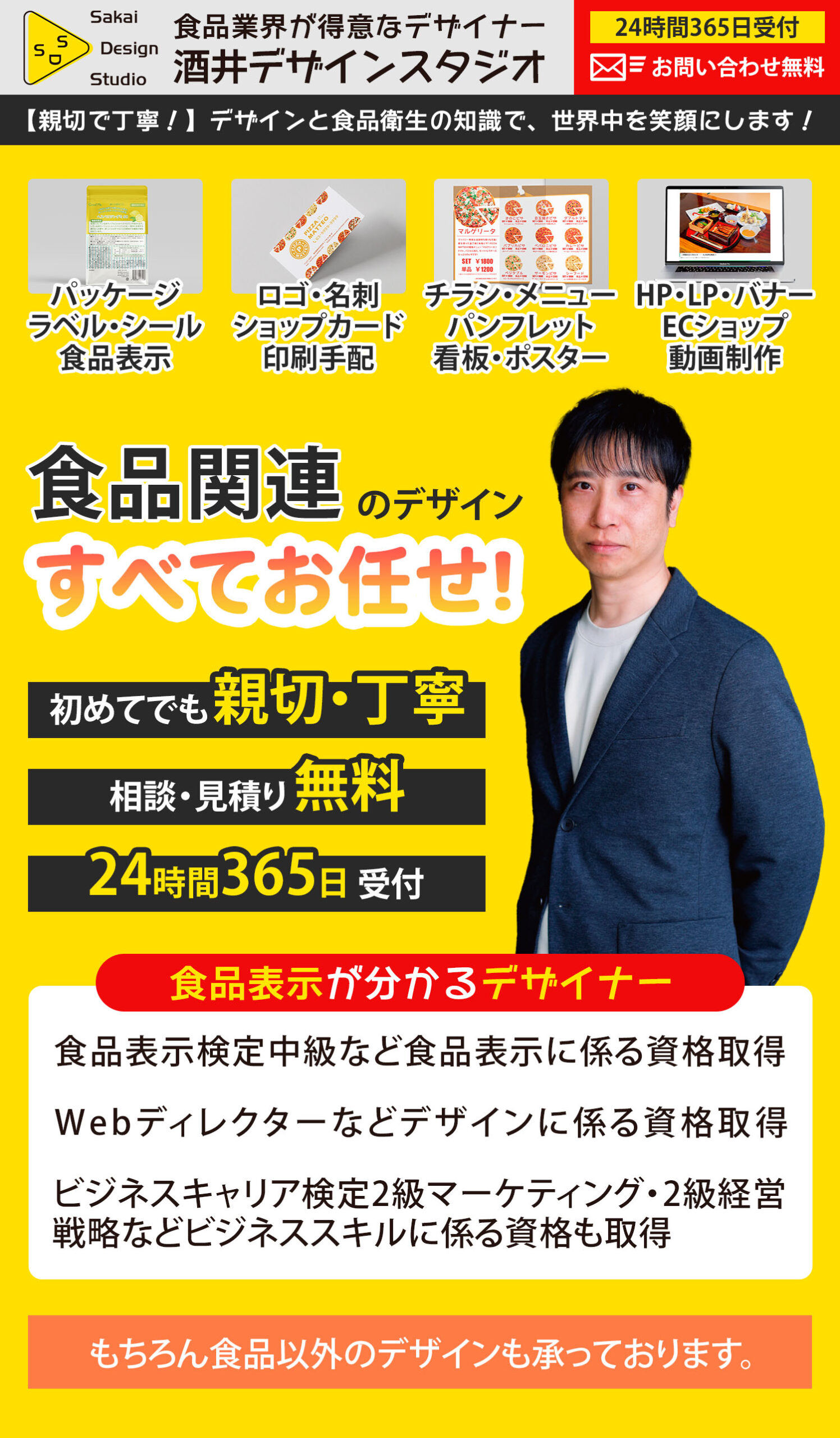 食品業界が得意なデザイナー「酒井デザインスタジオ」24時間365日受付、お問い合わせ無料。
【親切で丁寧！】デザインと食品衛生の知識で、世界中を笑顔にします！
パッケージ、ラベル、シール、食品表示、ロゴ、名刺、ショップカード、印刷手配、チラシ・メニュー、パンフレット、看板、ポスター、HP、LP、バナー、ECショップ、動画制作、etc。
食品関連のデザインすべてお任せ！
初めてでも親切・丁寧、相談・見積り無料、24時間365日受付。
食品表示が分かるデザイナー。
食品表示検定中級など食品表示に係る資格取得。
Webディレクターなどデザインに係る資格取得。
ビジネスキャリア検定2級マーケティング・2級経営戦略などビジネススキルに係る資格も取得。
もちろん食品以外のデザインも承っております。
