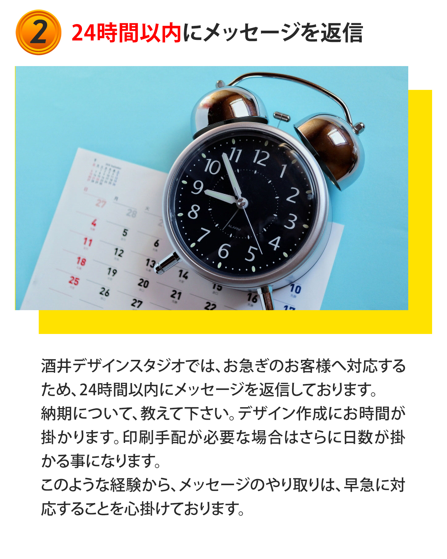 ②24時間以内にメッセージを返信
酒井デザインスタジオでは、お急ぎのお客様へ対応するため、24時間以内にメッセージを返信しております。納期について、教えて下さい。デザイン作成にお時間が掛かります。印刷手配が必要な場合はさらに日数が掛かる事になります。このような経験から、メッセージのやり取りは、早急に対応することを心掛けております。
