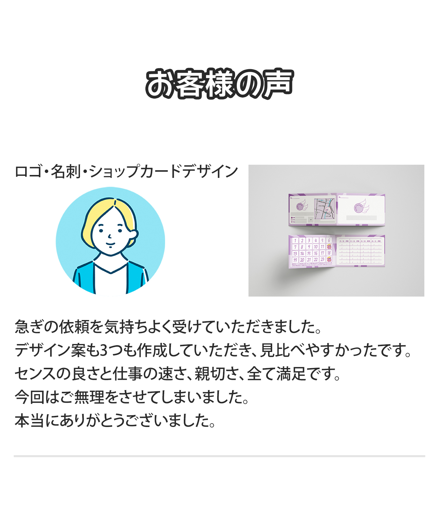 《お客様の声》
「ロゴ・名刺・ショップカードデザイン」
急ぎの依頼を気持ちよく受けていただきました。
デザイン案も3つも作成していただき、見比べやすかったです。
センスの良さと仕事の速さ、親切さ、全て満足です。
今回はご無理をさせてしまいました。
本当にありがとうございました。急ぎの依頼を気持ちよく受けていただきました。
