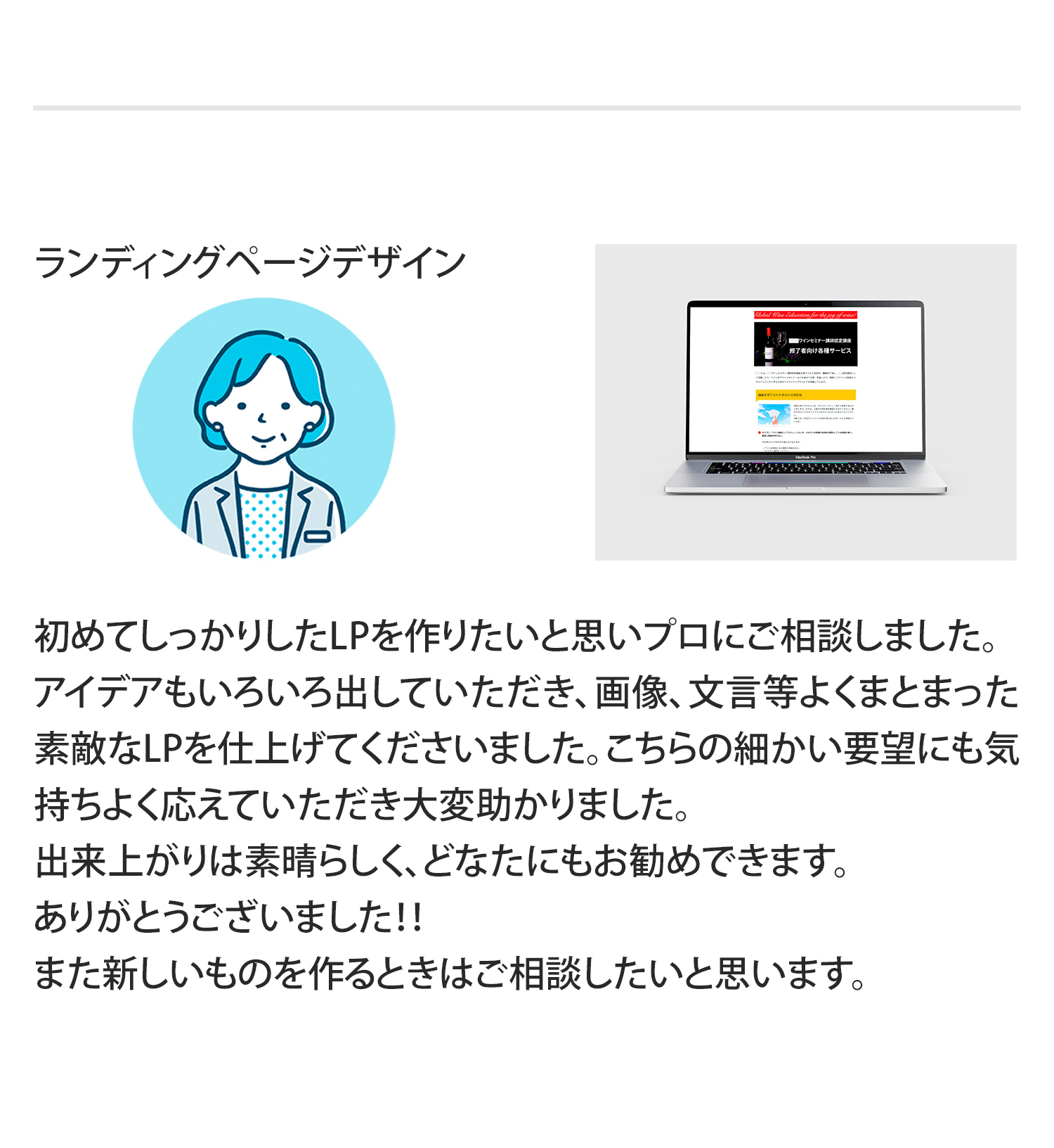 「ランディングページデザイン」
初めてしっかりしたLPを作りたいと思いプロにご相談しました。アイデアもいろいろ出していただき、画像、文言等よくまとまった素敵なLPを仕上げてくださいました。こちらの細かい要望にも気持ちよく応えていただき大変助かりました。
出来上がりは素晴らしく、どなたにもお勧めできます。
ありがとうございました！！
また新しいものを作るときはご相談したいと思います。