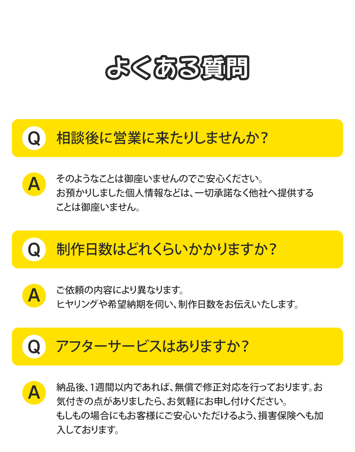 《よくある質問》
Q,相談後に営業に来たりしませんか？
A,そのようなことは御座いませんのでご安心ください。お預かりしました個人情報などは、一切承諾なく他社へ提供することは御座いません。
Q,制作日数はどれくらいかかりますか？
A,ご依頼の内容により異なります。ヒヤリングや希望納期を伺い、制作日数をお伝えいたします。
Q,アフターサービスはありますか？
A,納品後、1週間以内であれば、無償で修正対応を行っております。お気付きの点がありましたら、お気軽にお申し付けください。もしもの場合にもお客様にご安心いただけるよう、損害保険へも加入しております。